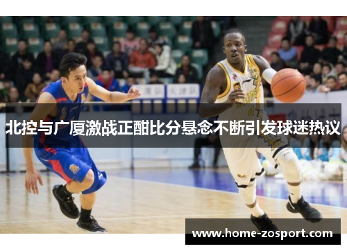 北控与广厦激战正酣比分悬念不断引发球迷热议