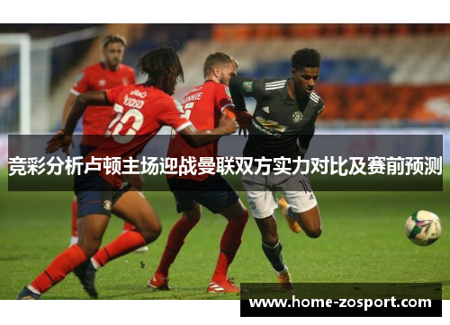 竞彩分析卢顿主场迎战曼联双方实力对比及赛前预测